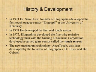 History & Development
• In 1971 Dr. Sam Hurst, founder of Elographics developed the
  first touch opaque sensor “Elograph” at the University of
  Kentucky.
• In 1974 He developed the first real touch screen.
• In 1977, Elographics developed the five-wire resistive
  technology then with the backing of Siemens Corporation,
  developed a curved glass sensor called the touch screen.
• The new transparent technology, AccuTouch, was later
  developed by the founders of Elographics, Dr. Hurst and Bill
  Colwell
 