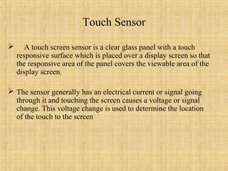 Touch Sensor

      A touch screen sensor is a clear glass panel with a touch
    responsive surface which is placed over a display screen so that
    the responsive area of the panel covers the viewable area of the
    display screen.

 The sensor generally has an electrical current or signal going
  through it and touching the screen causes a voltage or signal
  change. This voltage change is used to determine the location
  of the touch to the screen
 