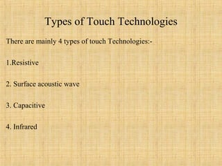 Types of Touch Technologies
There are mainly 4 types of touch Technologies:-

1.Resistive

2. Surface acoustic wave

3. Capacitive

4. Infrared
 