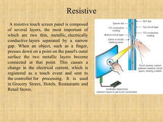 Resistive
 A resistive touch screen panel is composed
of several layers, the most important of
which are two thin, metallic, electrically
conductive layers separated by a narrow
gap. When an object, such as a finger,
presses down on a point on the panel's outer
surface the two metallic layers become
connected at that point. This causes a
change in the electrical current, which is
registered as a touch event and sent to
the controller for processing. It is used
in Grocery Stores, Hotels, Restaurants and
Retail Stores.
 