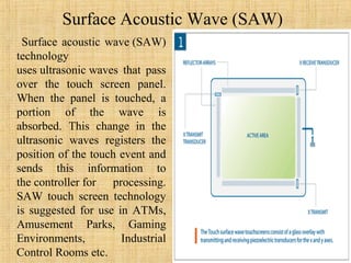 Surface Acoustic Wave (SAW)
 Surface acoustic wave (SAW)
technology
uses ultrasonic waves that pass
over the touch screen panel.
When the panel is touched, a
portion of the wave is
absorbed. This change in the
ultrasonic waves registers the
position of the touch event and
sends this information to
the controller for processing.
SAW touch screen technology
is suggested for use in ATMs,
Amusement Parks, Gaming
Environments,         Industrial
Control Rooms etc.
 