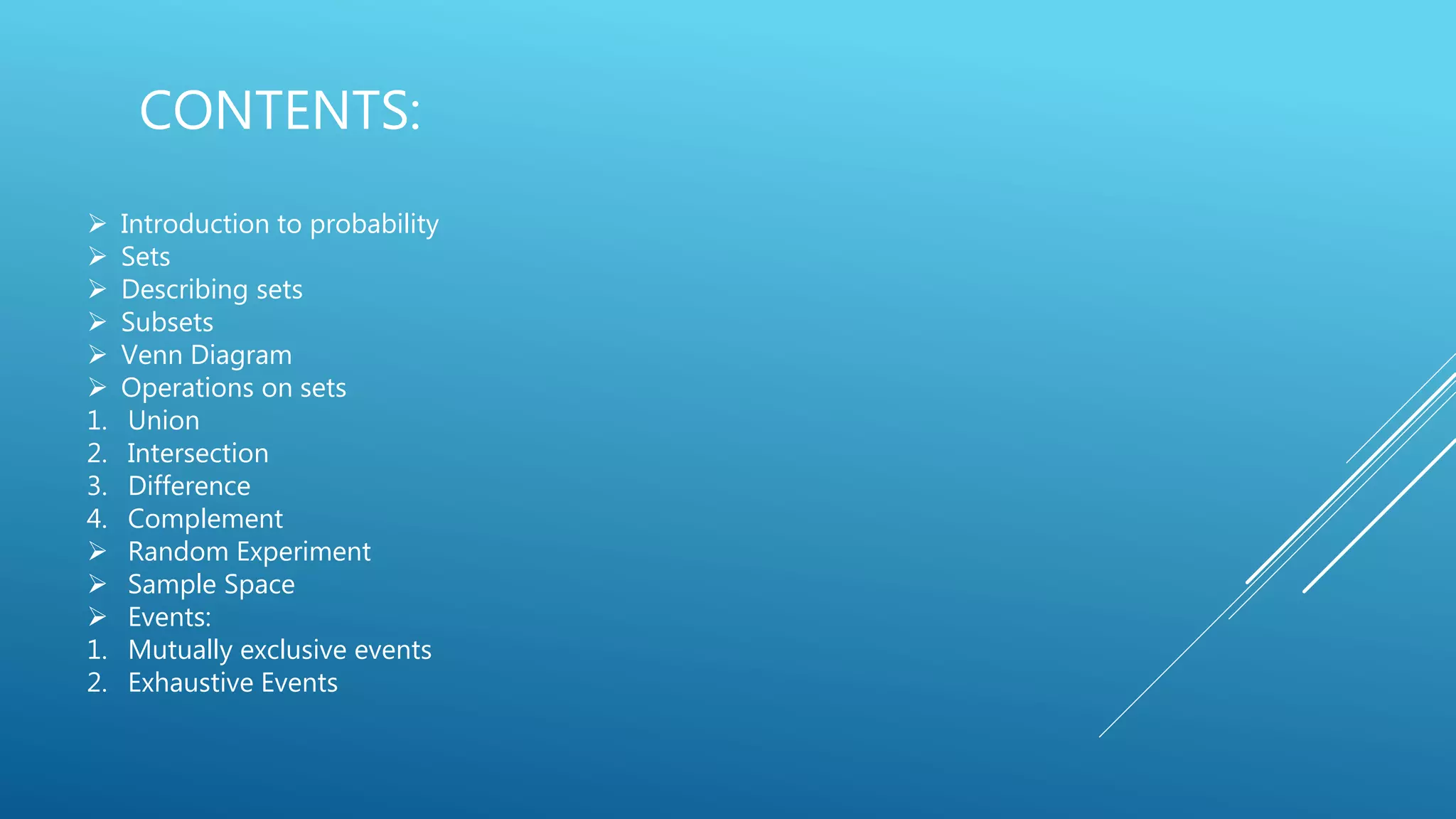 CONTENTS:
 Introduction to probability
 Sets
 Describing sets
 Subsets
 Venn Diagram
 Operations on sets
1. Union
2. Intersection
3. Difference
4. Complement
 Random Experiment
 Sample Space
 Events:
1. Mutually exclusive events
2. Exhaustive Events
 