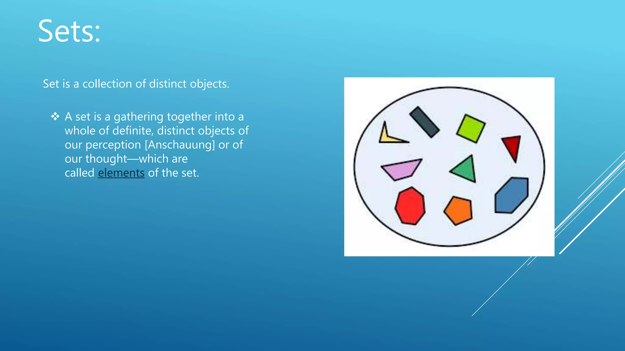 Sets:
Set is a collection of distinct objects.
 A set is a gathering together into a
whole of definite, distinct objects of
our perception [Anschauung] or of
our thought—which are
called elements of the set.
 