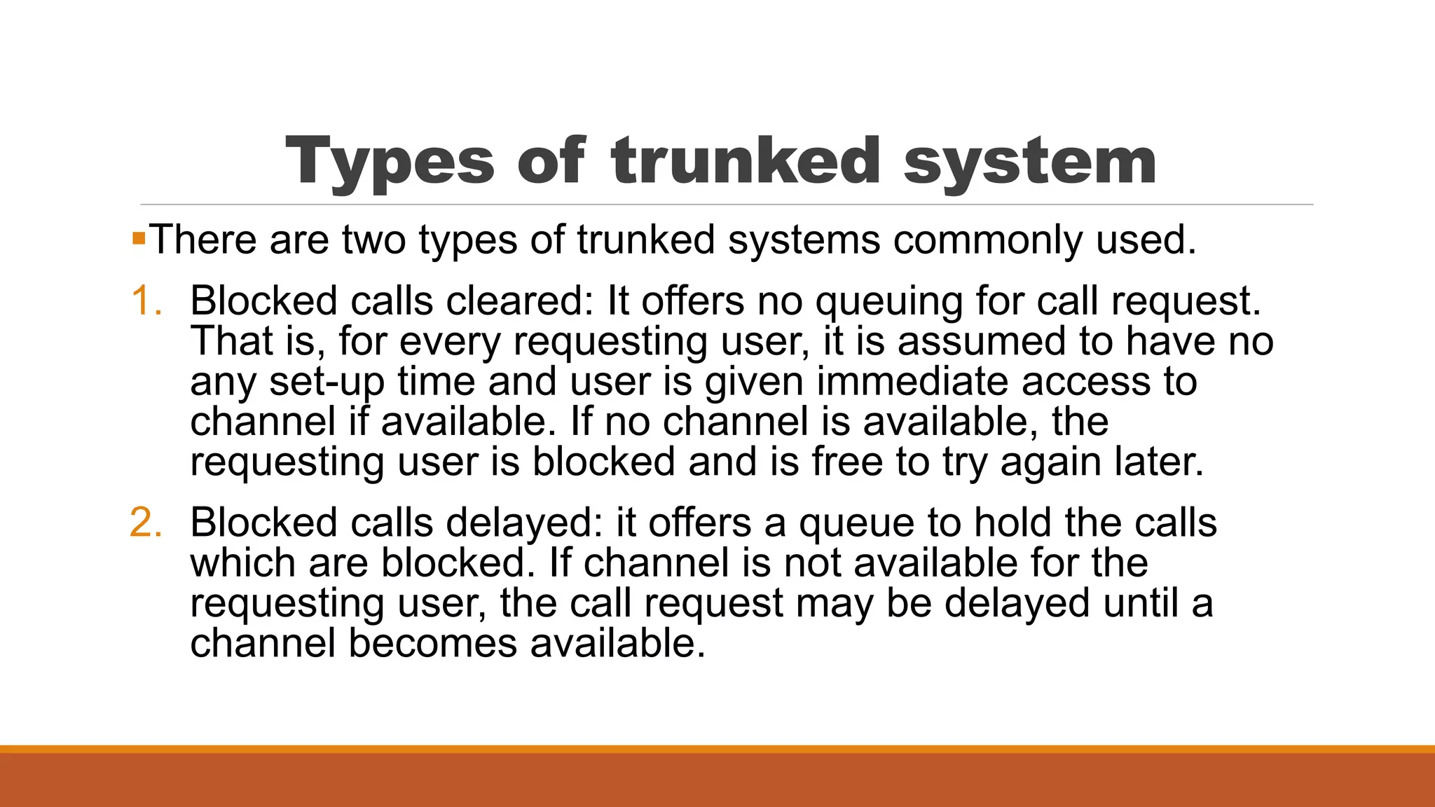 Types of trunked system
There are two types of trunked systems commonly used.
1. Blocked calls cleared: It offers no queuing for call request.
That is, for every requesting user, it is assumed to have no
any set-up time and user is given immediate access to
channel if available. If no channel is available, the
requesting user is blocked and is free to try again later.
2. Blocked calls delayed: it offers a queue to hold the calls
which are blocked. If channel is not available for the
requesting user, the call request may be delayed until a
channel becomes available.
 