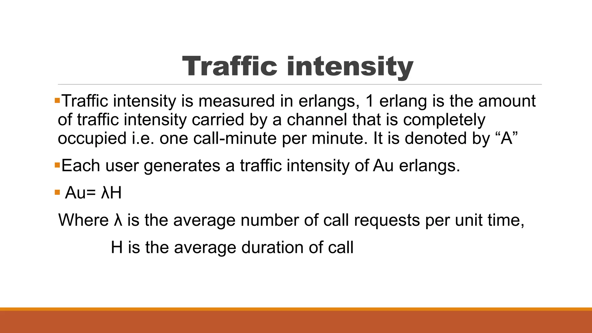 Traffic intensity
Traffic intensity is measured in erlangs, 1 erlang is the amount
of traffic intensity carried by a channel that is completely
occupied i.e. one call-minute per minute. It is denoted by “A”
Each user generates a traffic intensity of Au erlangs.
 Au= λH
Where λ is the average number of call requests per unit time,
H is the average duration of call
 