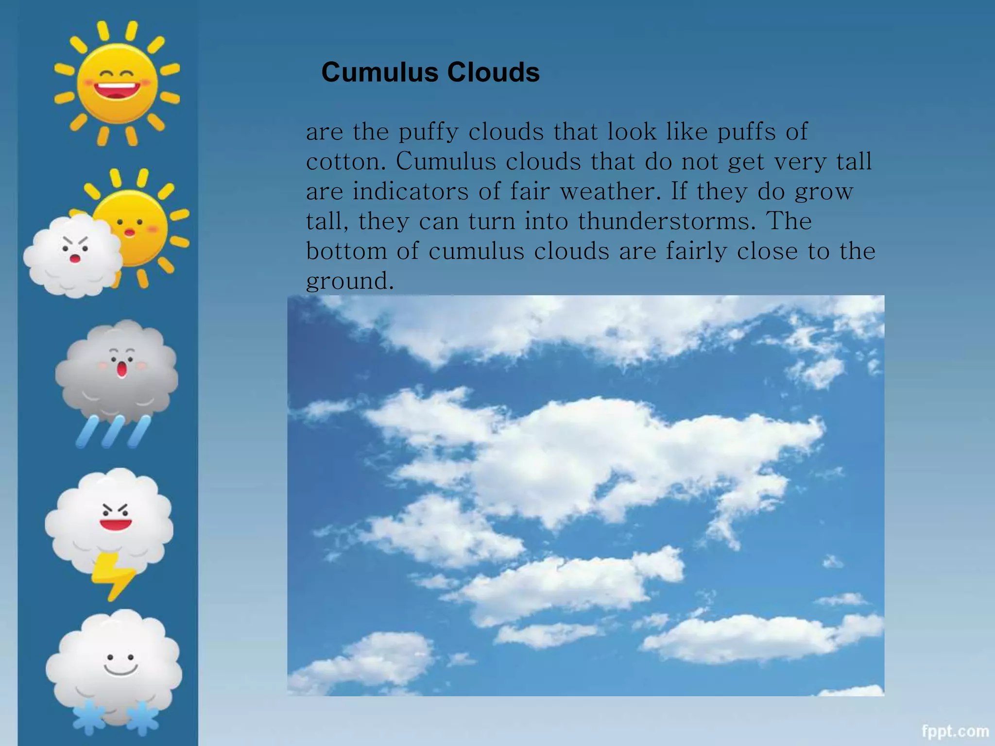 Cumulus Clouds
are the puffy clouds that look like puffs of
cotton. Cumulus clouds that do not get very tall
are indicators of fair weather. If they do grow
tall, they can turn into thunderstorms. The
bottom of cumulus clouds are fairly close to the
ground.
 