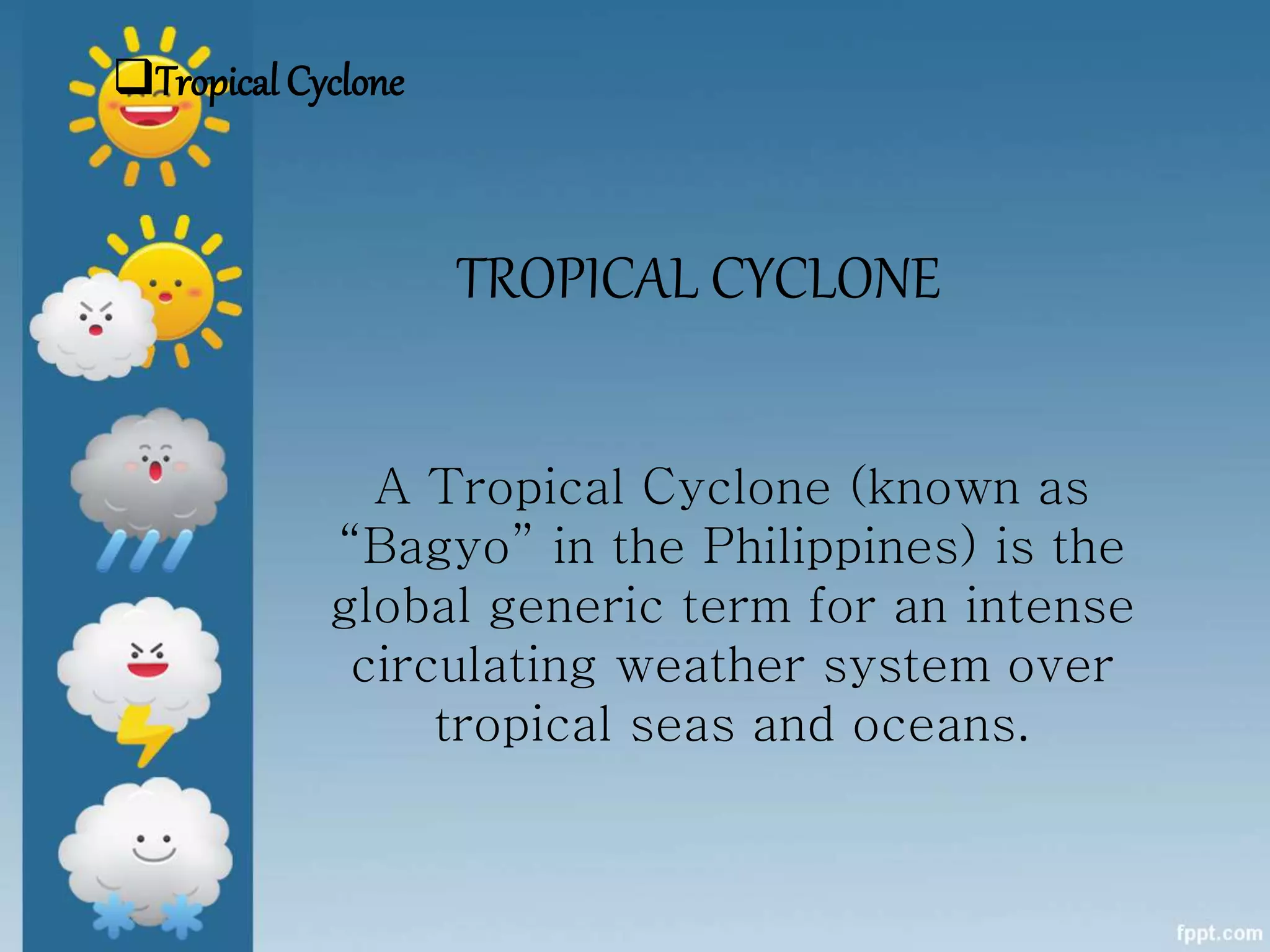 TROPICAL CYCLONE
A Tropical Cyclone (known as
“Bagyo” in the Philippines) is the
global generic term for an intense
circulating weather system over
tropical seas and oceans.
Tropical Cyclone
 