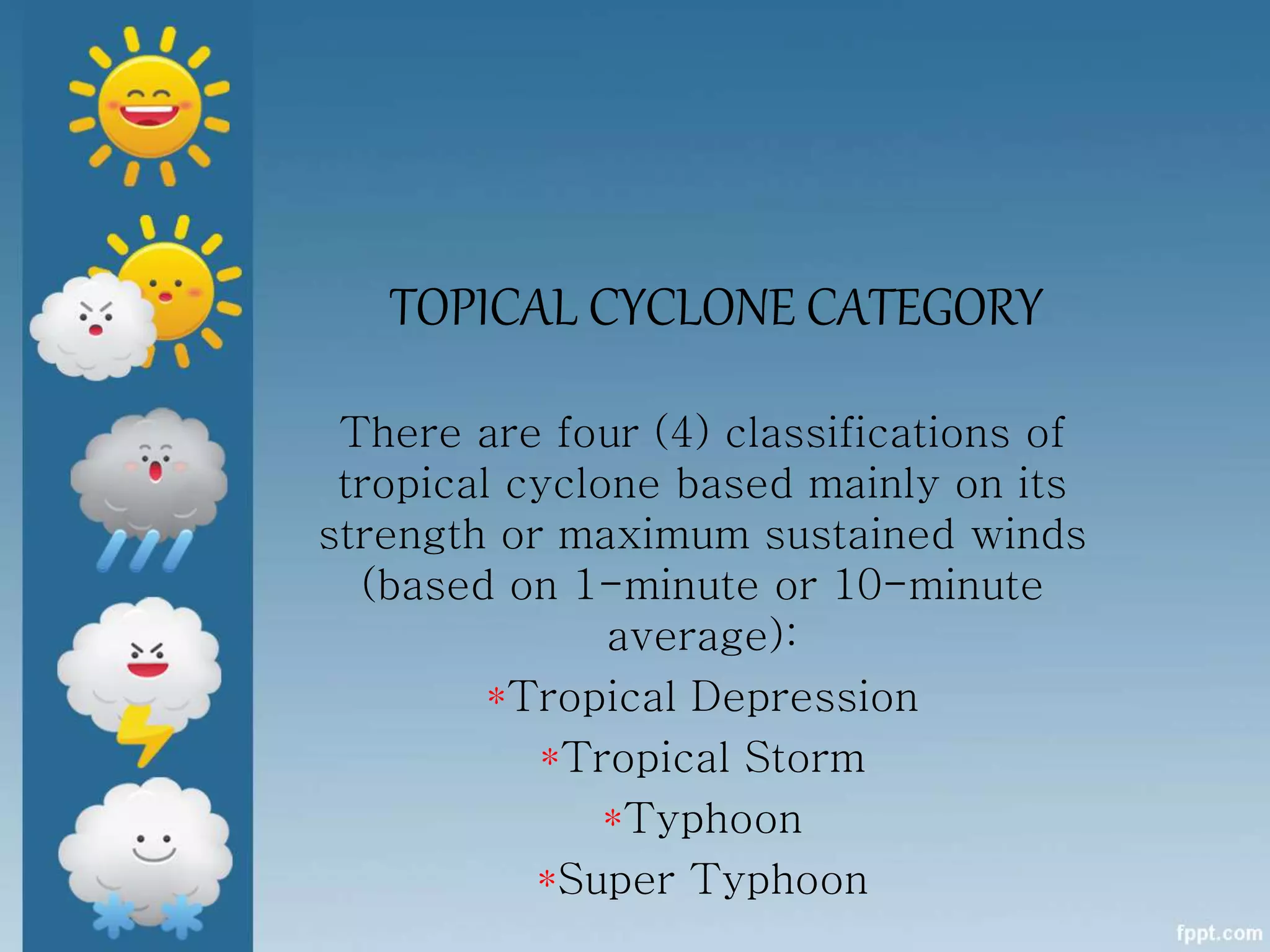 TOPICAL CYCLONE CATEGORY
There are four (4) classifications of
tropical cyclone based mainly on its
strength or maximum sustained winds
(based on 1-minute or 10-minute
average):
*Tropical Depression
*Tropical Storm
*Typhoon
*Super Typhoon
 