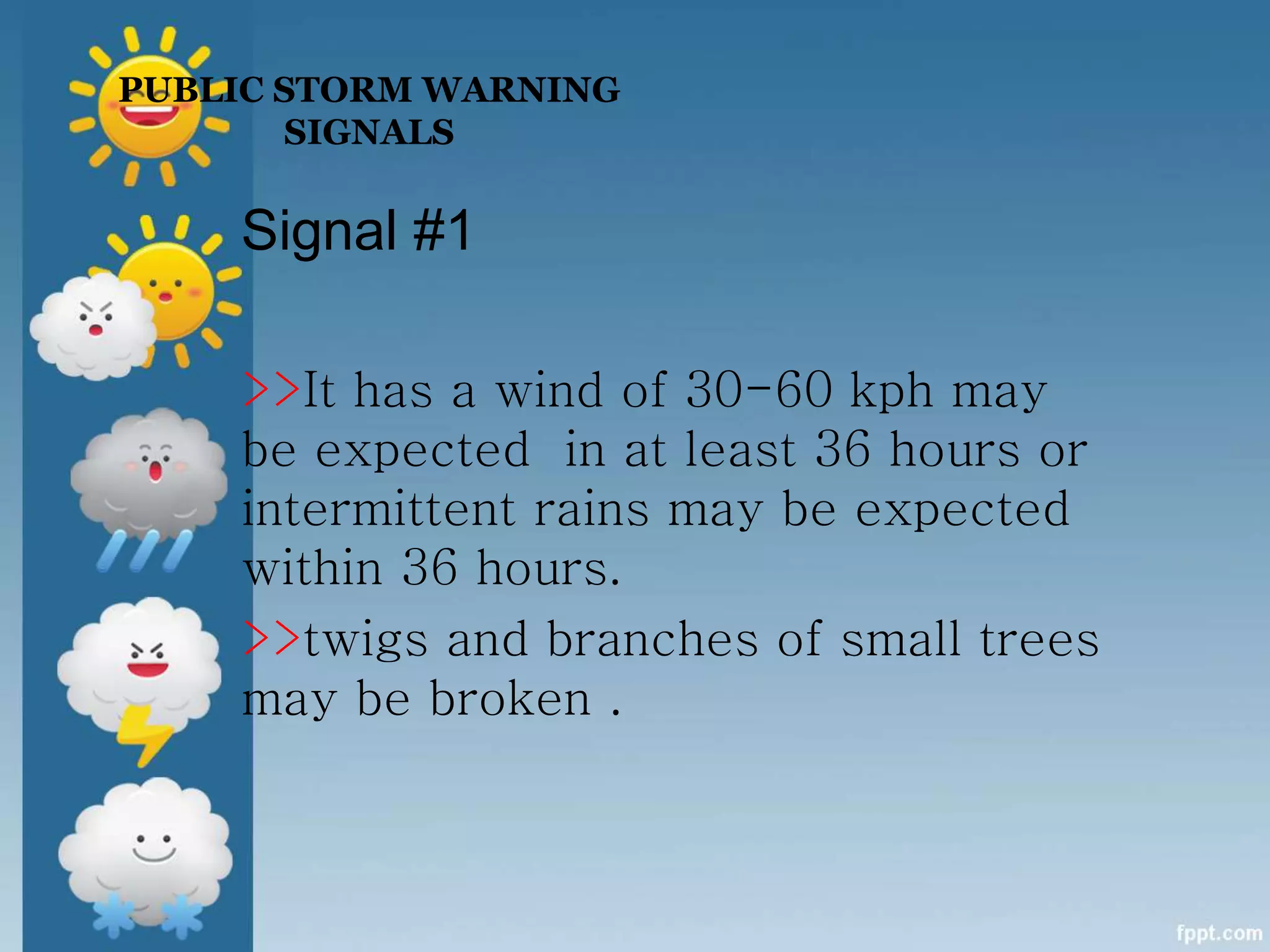 PUBLIC STORM WARNING
SIGNALS
Signal #1
>>It has a wind of 30-60 kph may
be expected in at least 36 hours or
intermittent rains may be expected
within 36 hours.
>>twigs and branches of small trees
may be broken .
 