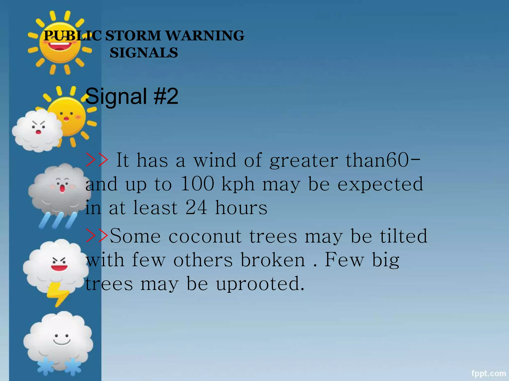 PUBLIC STORM WARNING
SIGNALS
Signal #2
>> It has a wind of greater than60-
and up to 100 kph may be expected
in at least 24 hours
>>Some coconut trees may be tilted
with few others broken . Few big
trees may be uprooted.
 