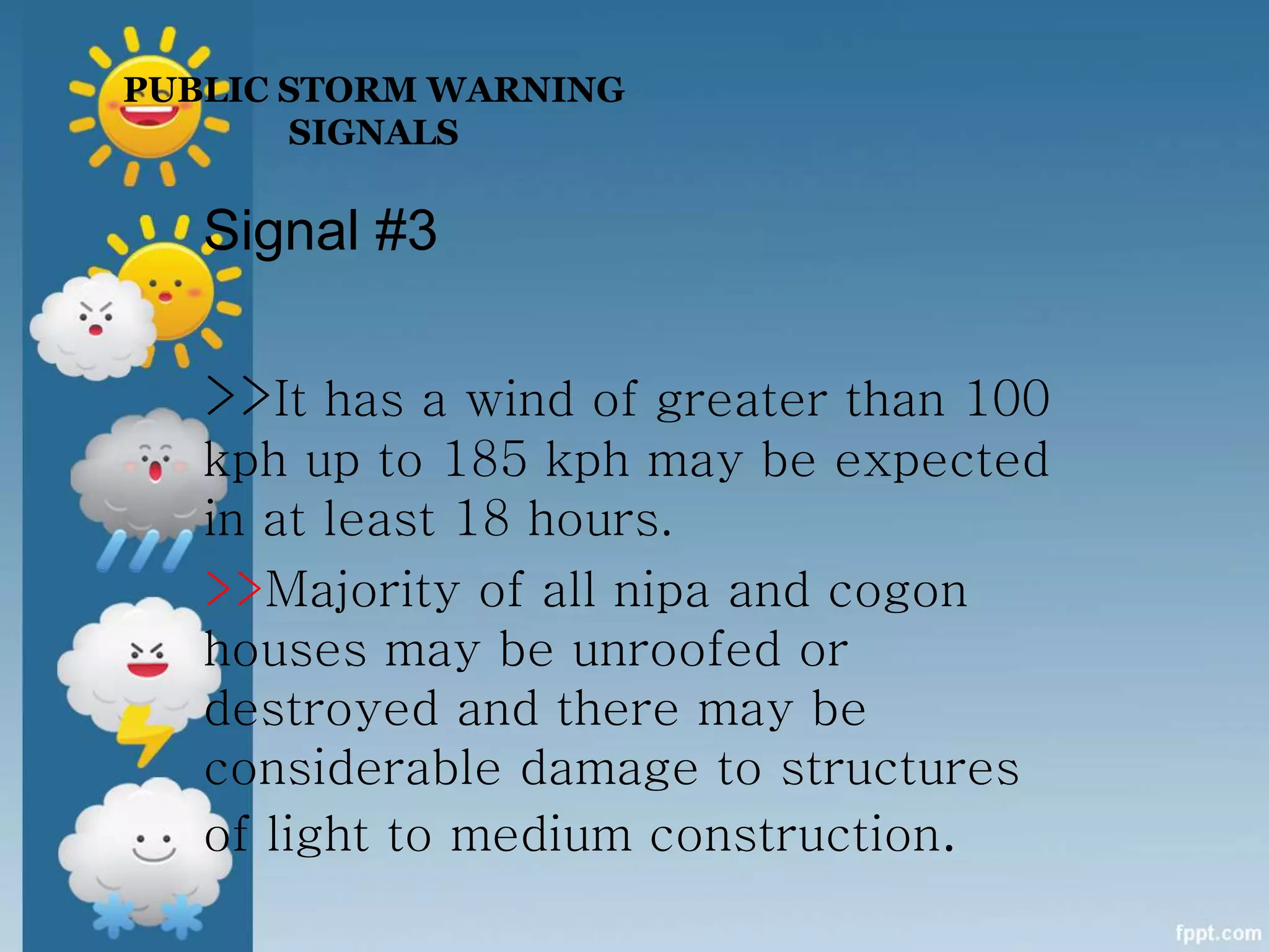 Signal #3
>>It has a wind of greater than 100
kph up to 185 kph may be expected
in at least 18 hours.
>>Majority of all nipa and cogon
houses may be unroofed or
destroyed and there may be
considerable damage to structures
of light to medium construction.
PUBLIC STORM WARNING
SIGNALS
 