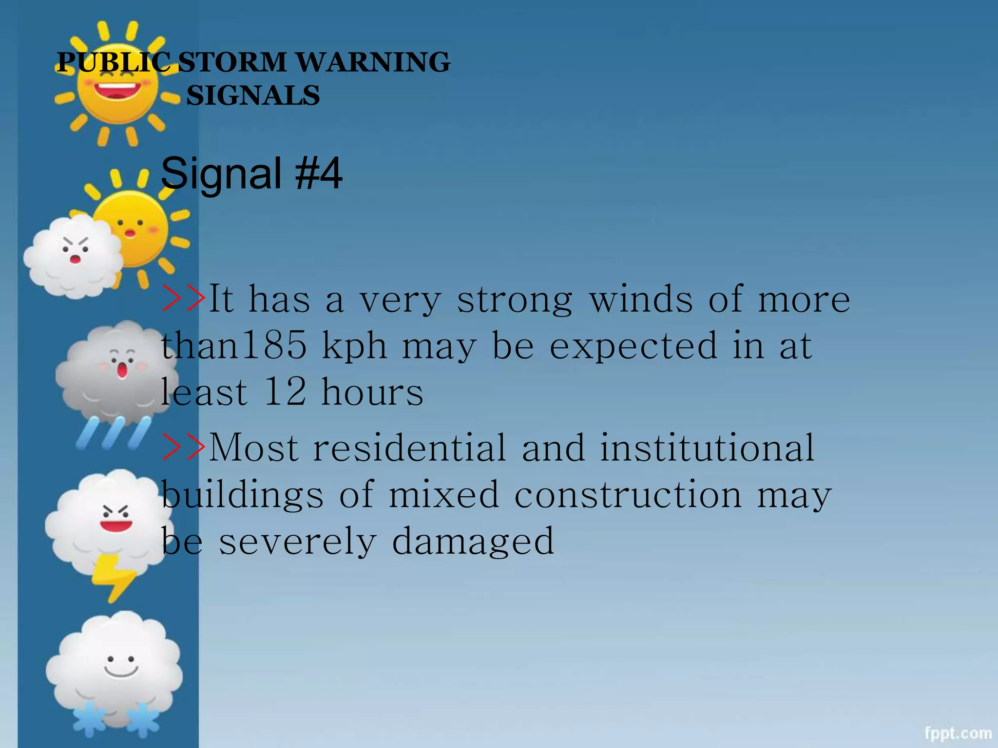 PUBLIC STORM WARNING
SIGNALS
Signal #4
>>It has a very strong winds of more
than185 kph may be expected in at
least 12 hours
>>Most residential and institutional
buildings of mixed construction may
be severely damaged
 