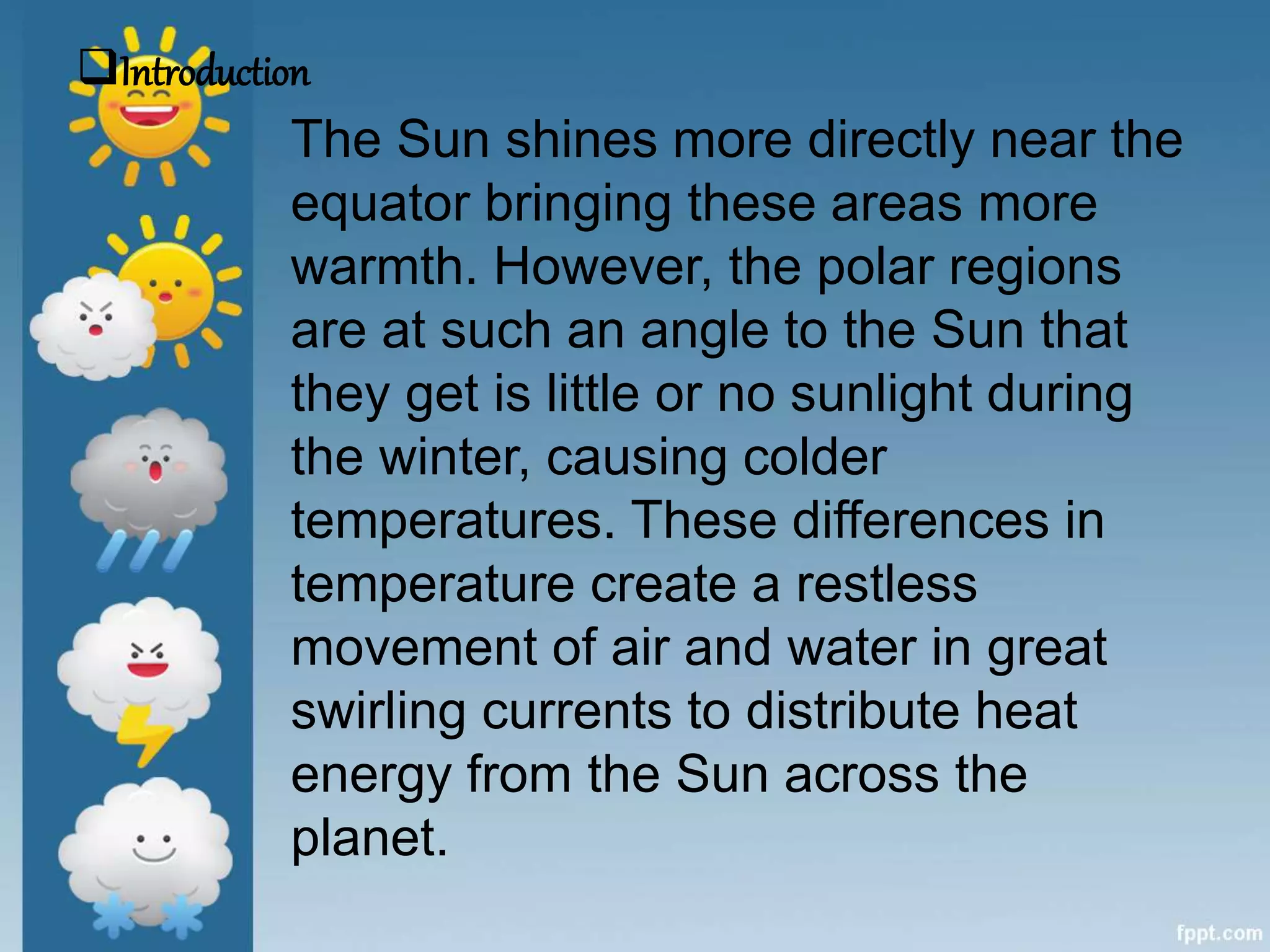 The Sun shines more directly near the
equator bringing these areas more
warmth. However, the polar regions
are at such an angle to the Sun that
they get is little or no sunlight during
the winter, causing colder
temperatures. These differences in
temperature create a restless
movement of air and water in great
swirling currents to distribute heat
energy from the Sun across the
planet.
Introduction
 