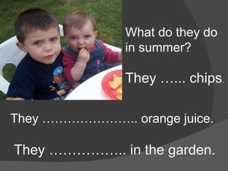 What do they do in summer? They …... chips . They ………………….. orange juice. They …………….. in the garden. 