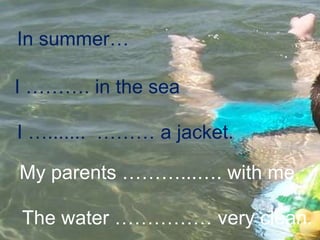 In summer… I ………. in the sea I ….......  ……… a jacket. My parents ………...…. with me. The water …………… very clean. 