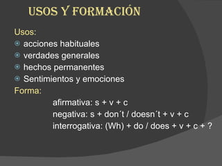 USOS Y FORMACIÓN Usos:  acciones habituales  verdades generales  hechos permanentes Sentimientos y emociones Forma:  afirmativa: s + v + c negativa: s + don´t / doesn´t + v + c interrogativa: (Wh) + do / does + v + c + ?  