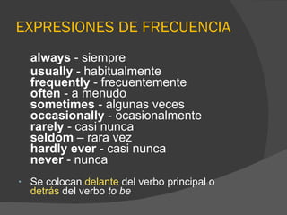 EXPRESIONES DE FRECUENCIA always  - siempre usually  - habitualmente frequently  - frecuentemente often  - a menudo sometimes  - algunas veces occasionally  - ocasionalmente rarely  - casi nunca seldom  – rara vez hardly ever  - casi nunca never  - nunca Se colocan  delante  del verbo principal o  detrás  del verbo  to be 