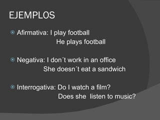EJEMPLOS Afirmativa: I play football He plays football Negativa: I don´t work in an office She doesn´t eat a sandwich Interrogativa: Do I watch a film?  Does she  listen to music? 