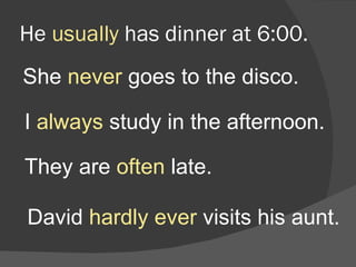 He  usually  has dinner at 6:00. She  never  goes to the disco. I  always  study in the afternoon. They are  often  late. David  hardly ever  visits his aunt. 