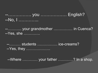 --……………. you ……………… English? --No, I ………….. --……….. your grandmother …………… in Cuenca? --Yes, she …………. --……… students ……………. ice-creams? --Yes, they ……………….  --Where ………… your father …………? In a shop. 