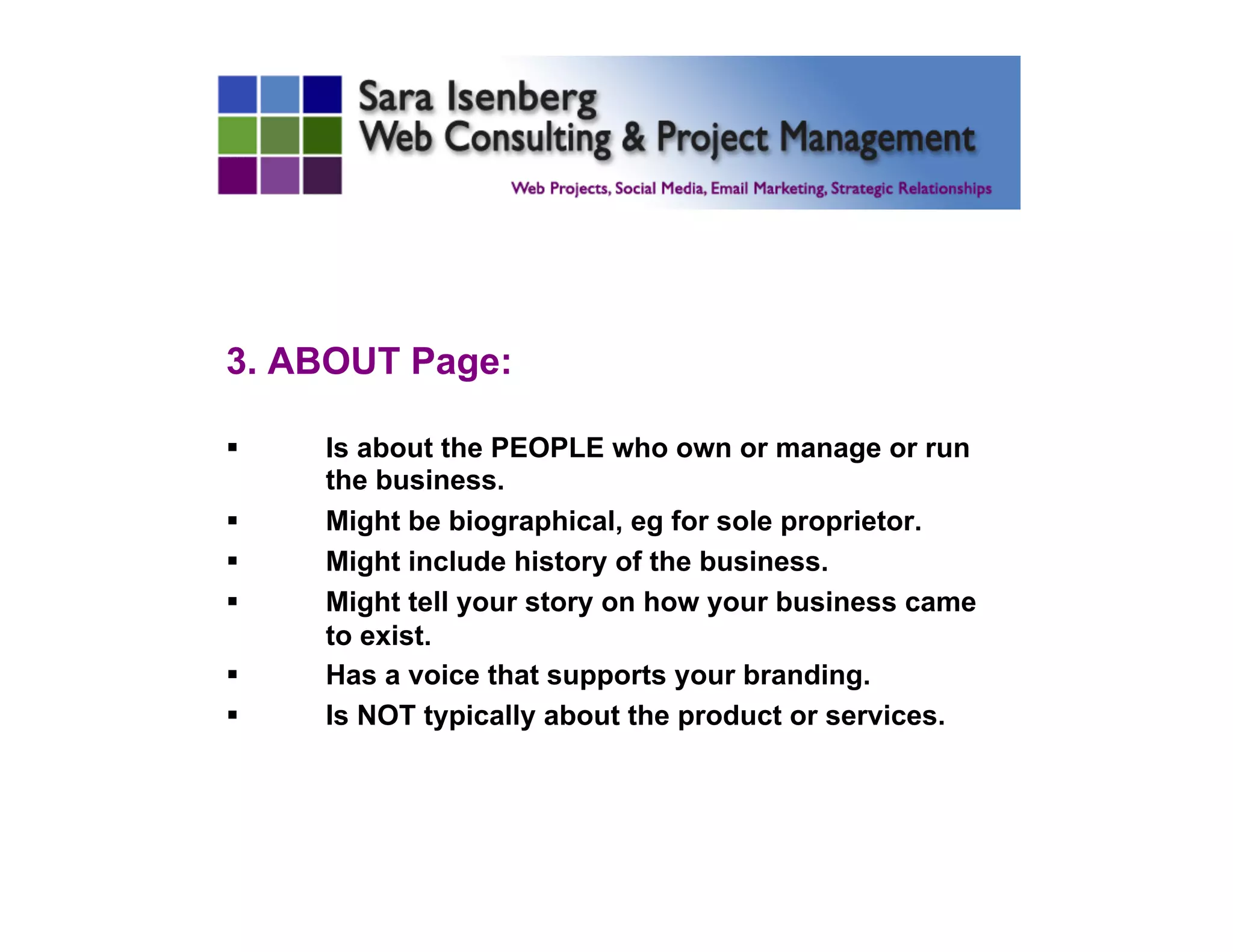 3. ABOUT Page:
§  Is about the PEOPLE who own or manage or run
the business.
§  Might be biographical, eg for sole proprietor.
§  Might include history of the business.
§  Might tell your story on how your business came
to exist.
§  Has a voice that supports your branding.
§  Is NOT typically about the product or services.
 