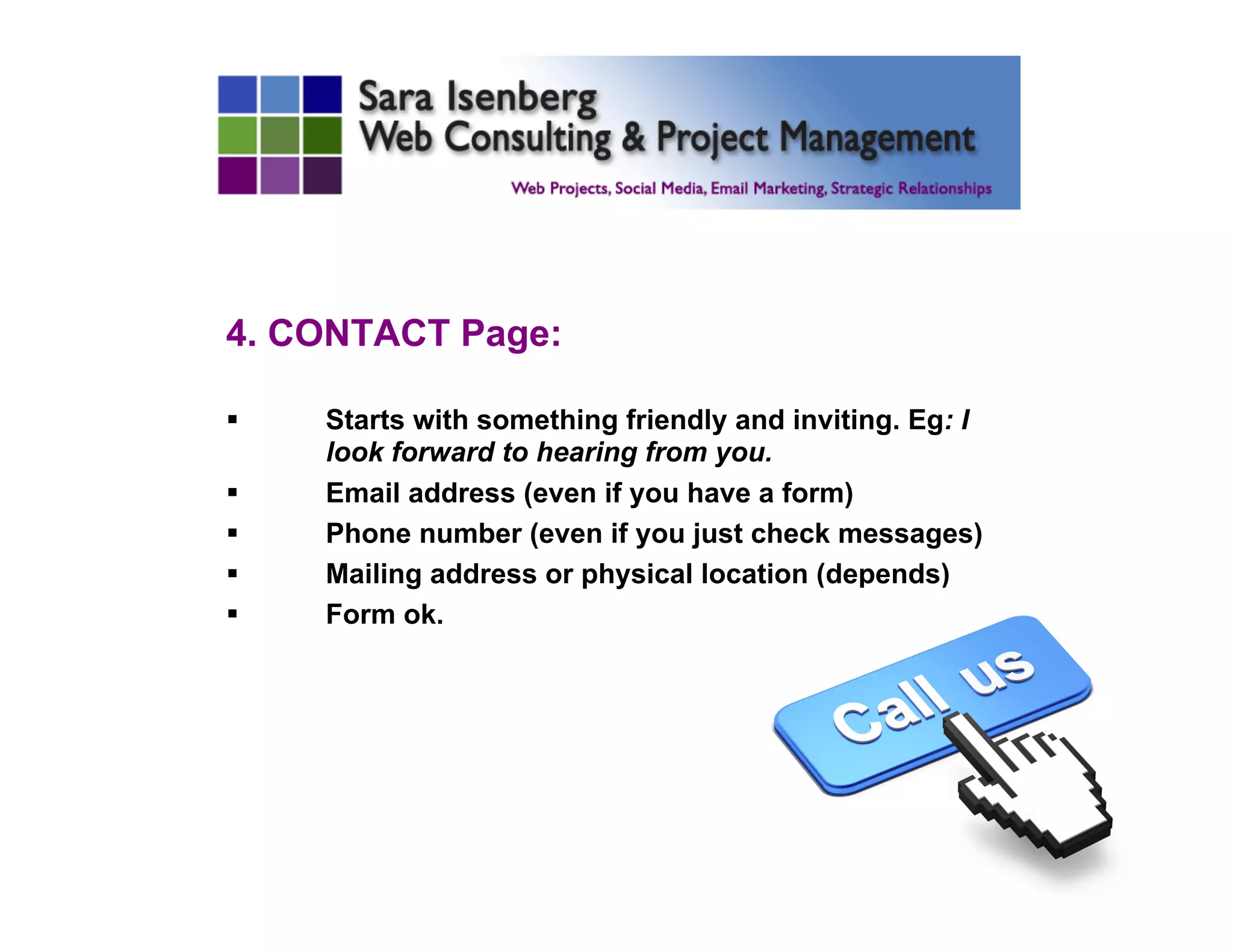 4. CONTACT Page:
§  Starts with something friendly and inviting. Eg: I
look forward to hearing from you.
§  Email address (even if you have a form)
§  Phone number (even if you just check messages)
§  Mailing address or physical location (depends)
§  Form ok.
	

 