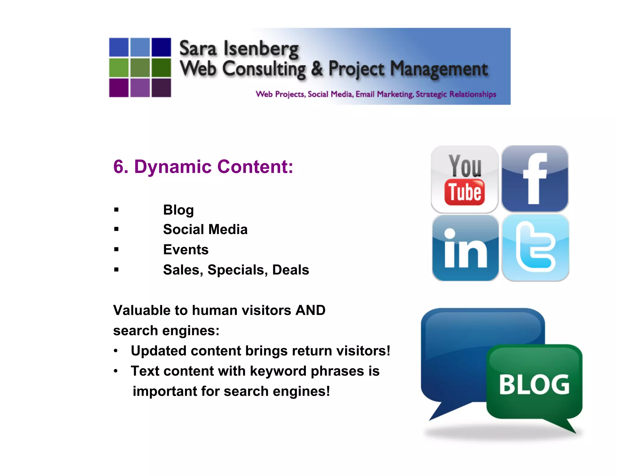 6. Dynamic Content:
§  Blog
§  Social Media
§  Events
§  Sales, Specials, Deals
Valuable to human visitors AND
search engines:
•  Updated content brings return visitors!
•  Text content with keyword phrases is
important for search engines!
 