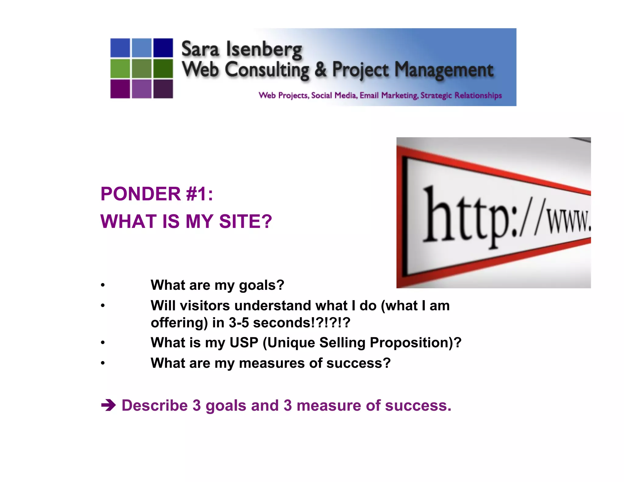 PONDER #1:
WHAT IS MY SITE?
•  What are my goals?
•  Will visitors understand what I do (what I am
offering) in 3-5 seconds!?!?!?
•  What is my USP (Unique Selling Proposition)?
•  What are my measures of success?
è Describe 3 goals and 3 measure of success.
	

 