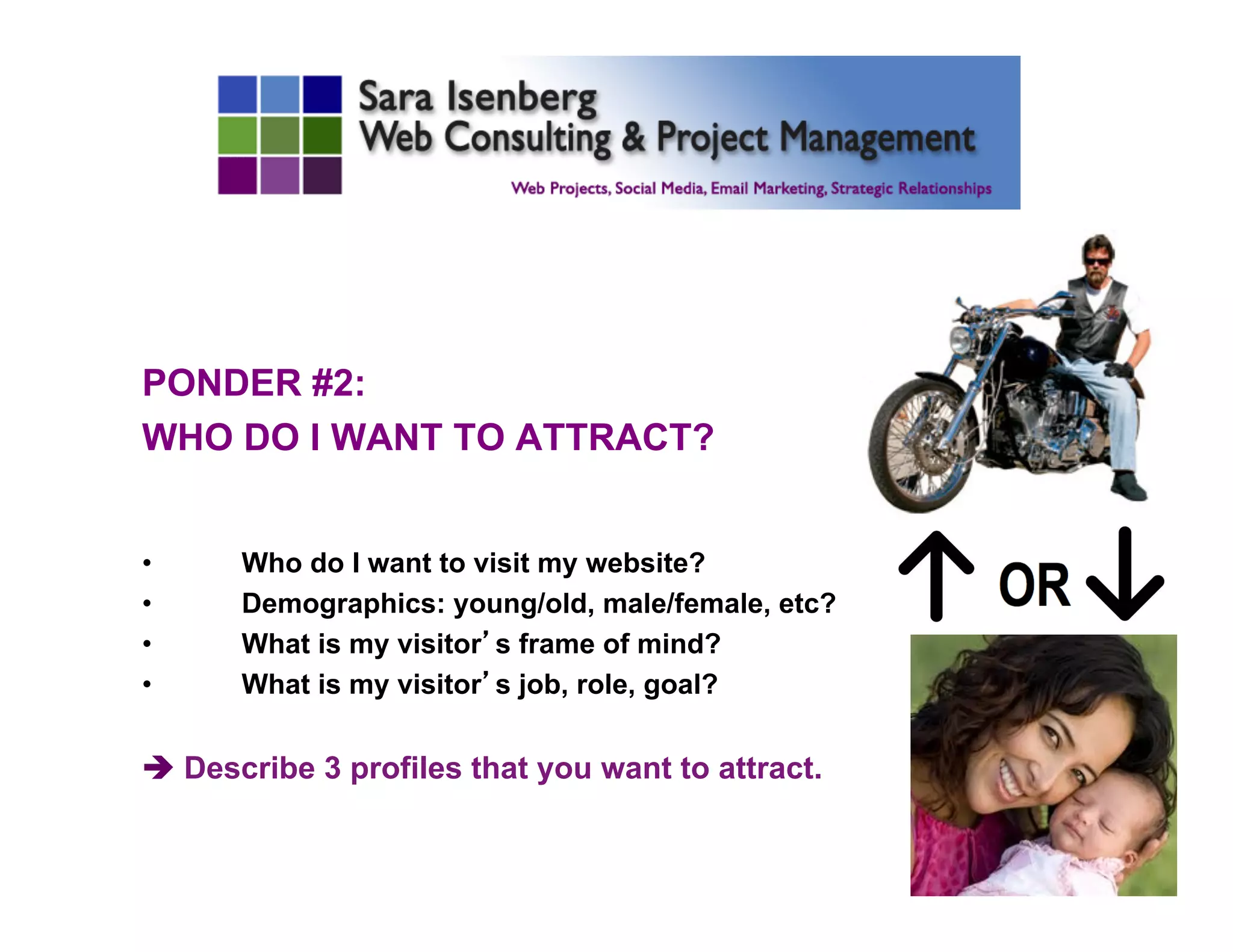 PONDER #2:
WHO DO I WANT TO ATTRACT?
•  Who do I want to visit my website?
•  Demographics: young/old, male/female, etc?
•  What is my visitor’s frame of mind?
•  What is my visitor’s job, role, goal?
è Describe 3 profiles that you want to attract.
	

 