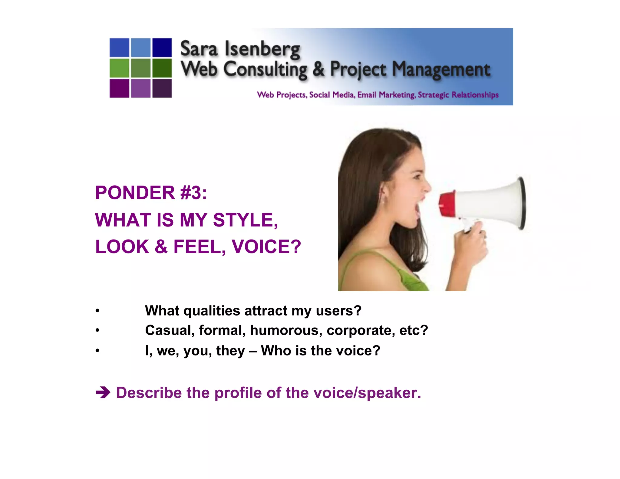 PONDER #3:
WHAT IS MY STYLE,
LOOK & FEEL, VOICE?
•  What qualities attract my users?
•  Casual, formal, humorous, corporate, etc?
•  I, we, you, they – Who is the voice?
è Describe the profile of the voice/speaker.
	

 