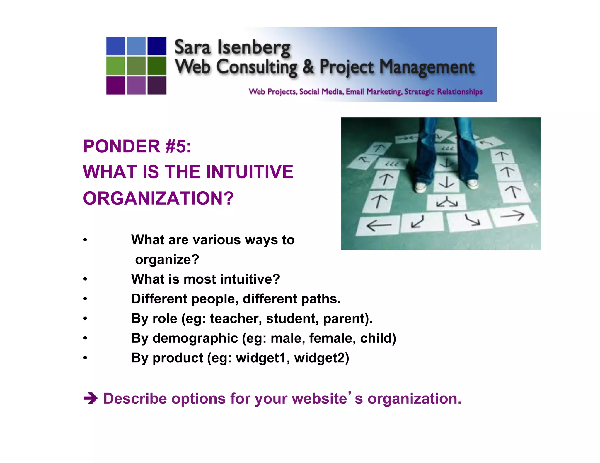 PONDER #5:
WHAT IS THE INTUITIVE
ORGANIZATION?
•  What are various ways to
organize?
•  What is most intuitive?
•  Different people, different paths.
•  By role (eg: teacher, student, parent).
•  By demographic (eg: male, female, child)
•  By product (eg: widget1, widget2)
è Describe options for your website’s organization.
	

 
