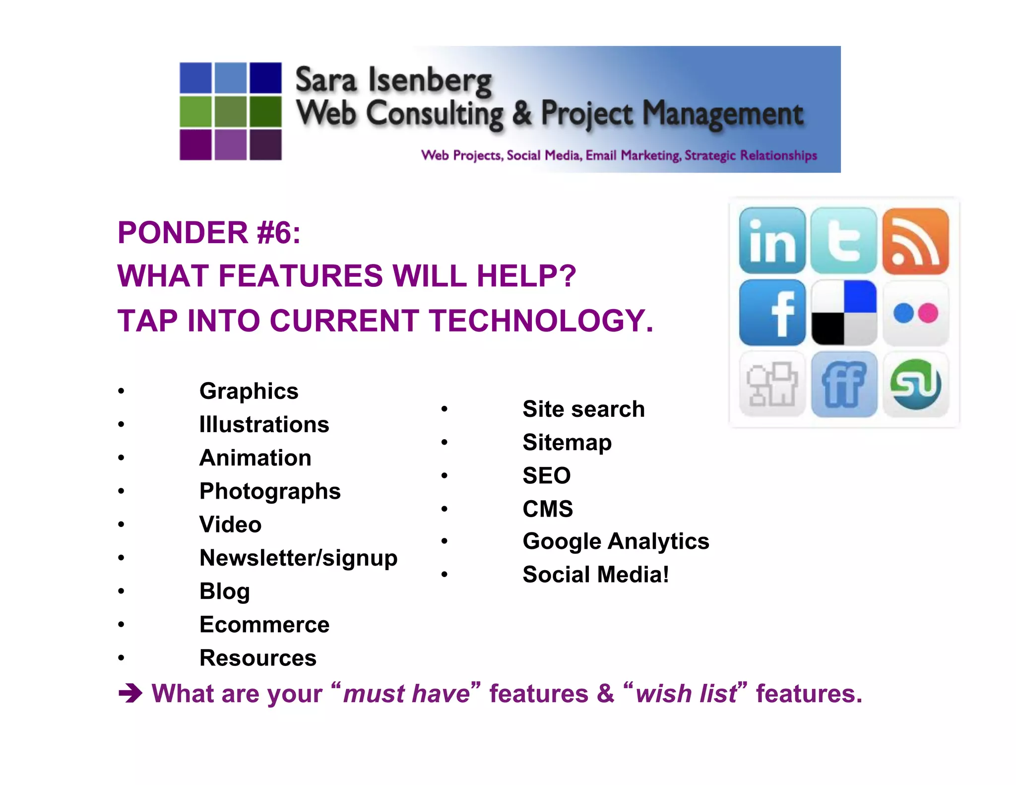 PONDER #6:
WHAT FEATURES WILL HELP?
TAP INTO CURRENT TECHNOLOGY.
•  Graphics
•  Illustrations
•  Animation
•  Photographs
•  Video
•  Newsletter/signup
•  Blog
•  Ecommerce
•  Resources
è What are your “must have” features & “wish list” features.
	

•  Site search
•  Sitemap
•  SEO
•  CMS
•  Google Analytics
•  Social Media!
	

 