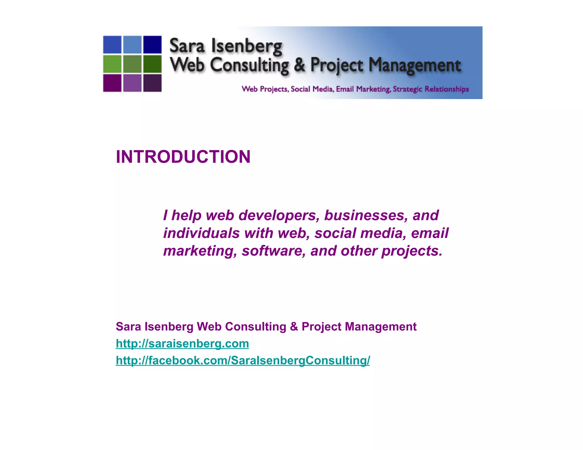 INTRODUCTION
I help web developers, businesses, and
individuals with web, social media, email
marketing, software, and other projects.
Sara Isenberg Web Consulting & Project Management
http://saraisenberg.com
http://facebook.com/SaraIsenbergConsulting/
	

 