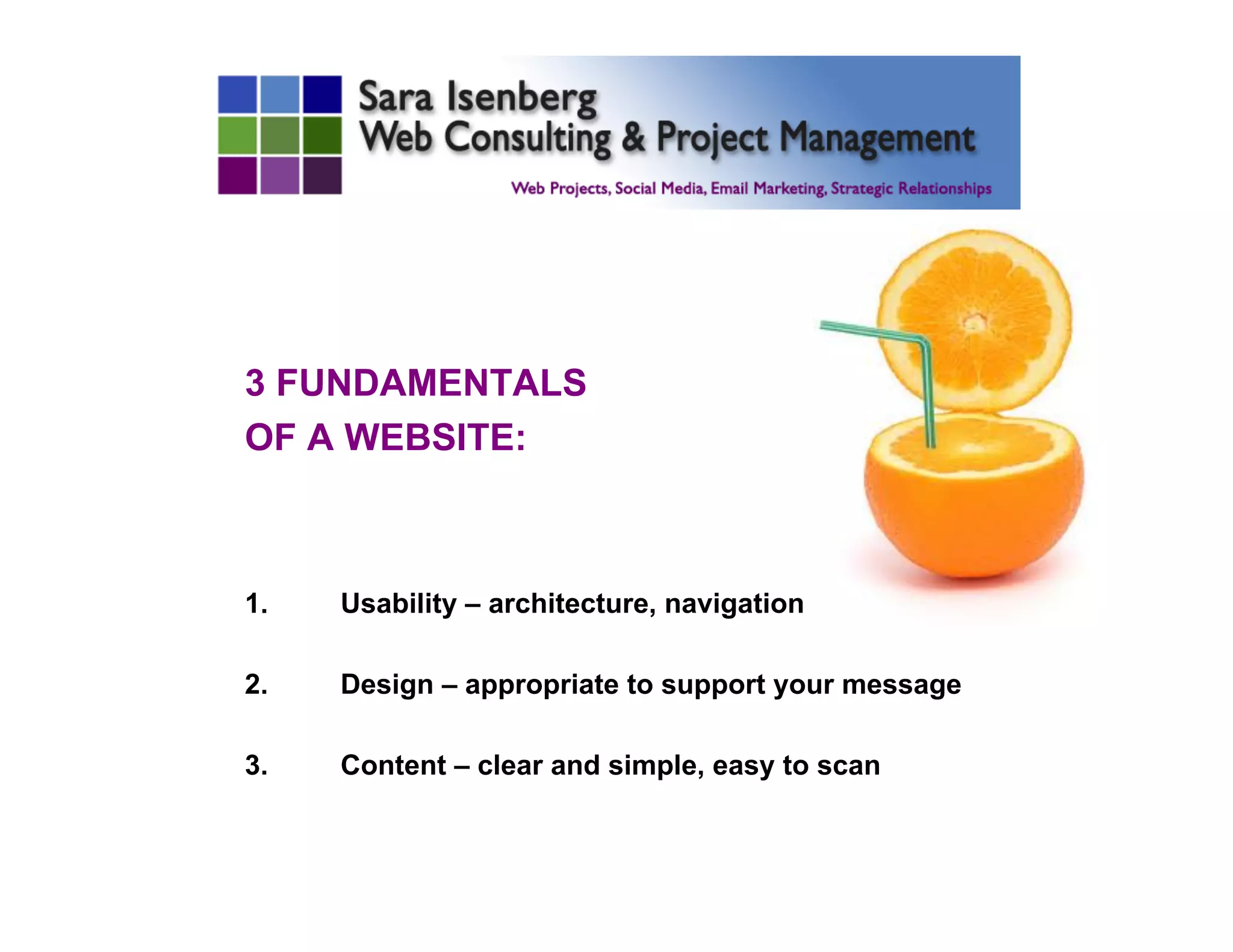 3 FUNDAMENTALS
OF A WEBSITE:
1.  Usability – architecture, navigation
2.  Design – appropriate to support your message
3.  Content – clear and simple, easy to scan
	

 