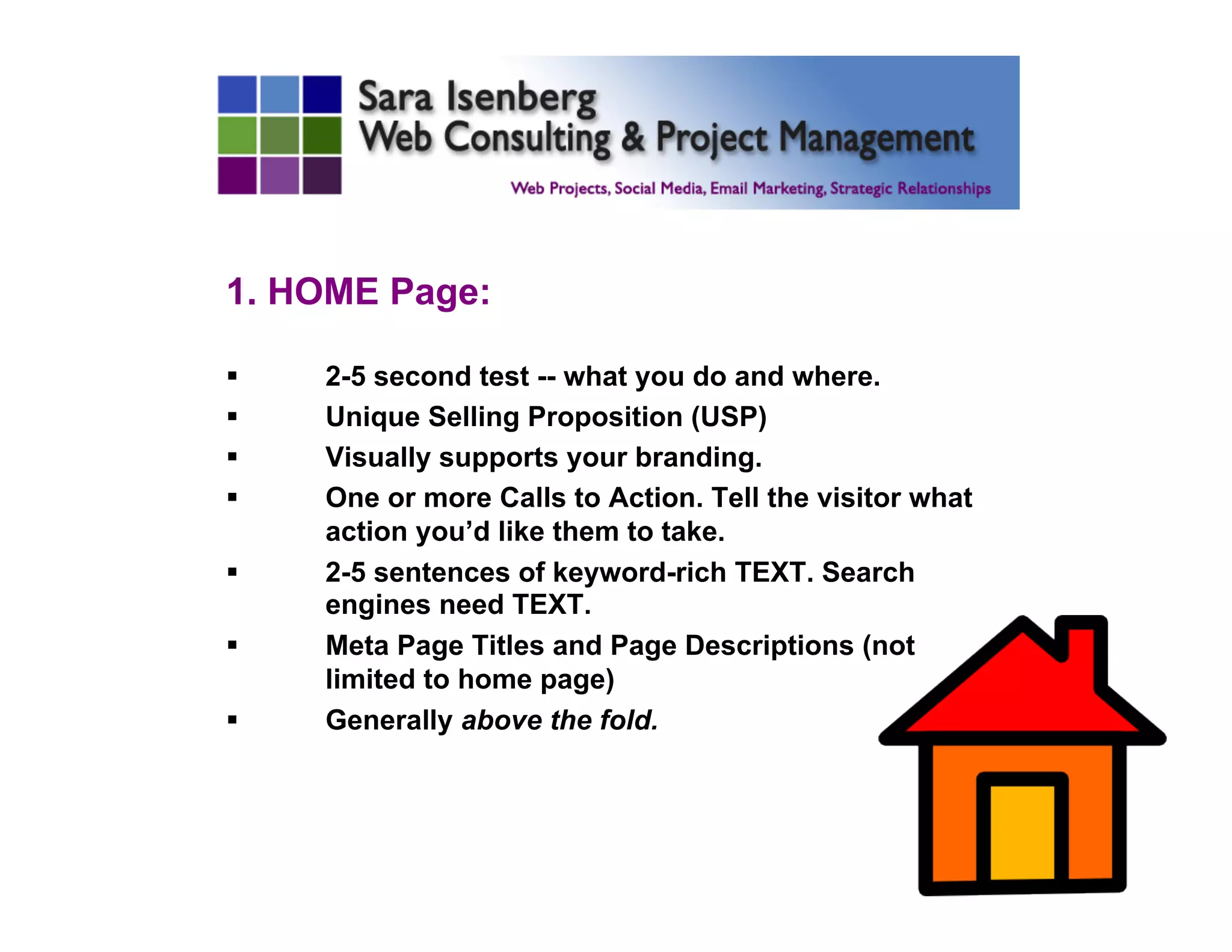 1. HOME Page:
§  2-5 second test -- what you do and where.
§  Unique Selling Proposition (USP)
§  Visually supports your branding.
§  One or more Calls to Action. Tell the visitor what
action you’d like them to take.
§  2-5 sentences of keyword-rich TEXT. Search
engines need TEXT.
§  Meta Page Titles and Page Descriptions (not
limited to home page)
§  Generally above the fold.
 