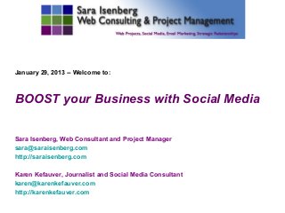 January 29, 2013 -- Welcome to:



BOOST your Business with Social Media

Sara Isenberg, Web Consultant and Project Manager
sara@saraisenberg.com
http://saraisenberg.com

Karen Kefauver, Journalist and Social Media Consultant
karen@karenkefauver.com
http://karenkefauver.com
 