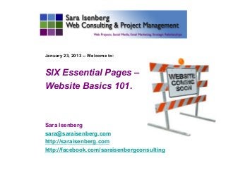 January 23, 2013 -- Welcome to:



SIX Essential Pages –
Website Basics 101.



Sara Isenberg
sara@saraisenberg.com
http://saraisenberg.com
http://facebook.com/saraisenbergconsulting
	

 