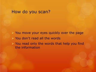 How do you scan?
Ø You move your eyes quickly over the page
Ø You don’t read all the words
Ø You read only the words that help you find
the information
 