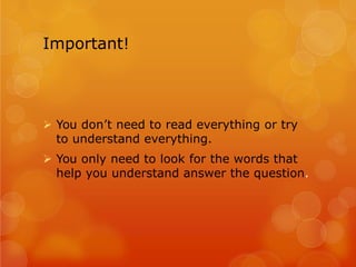 Important!
Ø You don’t need to read everything or try
to understand everything.
Ø You only need to look for the words that
help you understand answer the question.
 