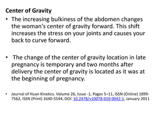 Center of Gravity
• The increasing bulkiness of the abdomen changes
the woman's center of gravity forward. This shift
increases the stress on your joints and causes your
back to curve forward.
• The change of the center of gravity location in late
pregnancy is temporary and two months after
delivery the center of gravity is located as it was at
the beginning of pregnancy.
• Journal of Huan Kinetics. Volume 26, Issue -1, Pages 5–11, ISSN (Online) 18997562, ISSN (Print) 1640-5544, DOI: 10.2478/v10078-010-0042-1, January 2011

 