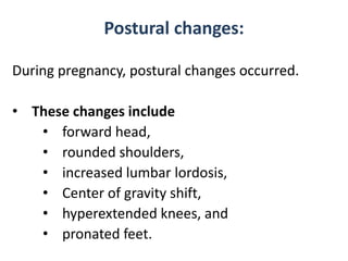 Postural changes:
During pregnancy, postural changes occurred.
• These changes include
• forward head,
• rounded shoulders,
• increased lumbar lordosis,
• Center of gravity shift,
• hyperextended knees, and
• pronated feet.

 