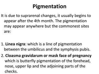 Pigmentation
It is due to suprarenal changes, it usually begins to
appear after the 4th month. The pigmentation
may appear anywhere but the commonest sites
are:

1. Linea nigra: which is a line of pigmentation
between the umbilicus and the symphysis pubis.
2. Cloasma gravidarum or mask face of pregnancy
which is butterfly pigmentation of the forehead,
nose, upper lip and the adjoining parts of the
checks.

 