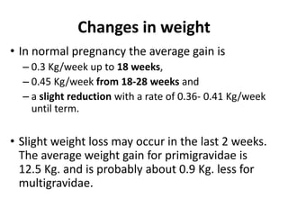 Changes in weight
• In normal pregnancy the average gain is
– 0.3 Kg/week up to 18 weeks,
– 0.45 Kg/week from 18-28 weeks and
– a slight reduction with a rate of 0.36- 0.41 Kg/week
until term.

• Slight weight loss may occur in the last 2 weeks.
The average weight gain for primigravidae is
12.5 Kg. and is probably about 0.9 Kg. less for
multigravidae.

 