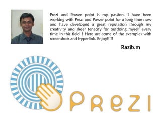 Prezi and Power point is my passion. I have been
working with Prezi and Power point for a long time now
and have developed a great reputation through my
creativity and sheer tenacity for outdoing myself every
time in this field ! Here are some of the examples with
screenshots and hyperlink. Enjoy!!!!!

                                      Razib.m
 