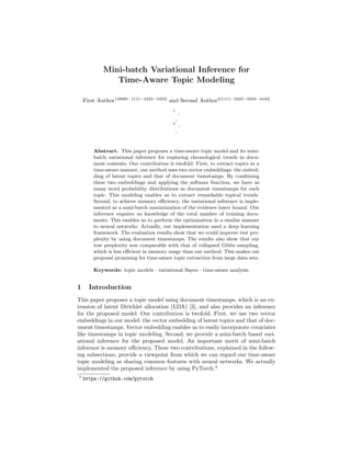 Mini-batch Variational Inference for
Time-Aware Topic Modeling
First Author1[0000−1111−2222−3333]
and Second Author2[1111−2222−3333−4444]
1
2
Abstract. This paper proposes a time-aware topic model and its mini-
batch variational inference for exploring chronological trends in docu-
ment contents. Our contribution is twofold. First, to extract topics in a
time-aware manner, our method uses two vector embeddings: the embed-
ding of latent topics and that of document timestamps. By combining
these two embeddings and applying the softmax function, we have as
many word probability distributions as document timestamps for each
topic. This modeling enables us to extract remarkable topical trends.
Second, to achieve memory eﬃciency, the variational inference is imple-
mented as a mini-batch maximization of the evidence lower bound. Our
inference requires no knowledge of the total number of training docu-
ments. This enables us to perform the optimization in a similar manner
to neural networks. Actually, our implementation used a deep learning
framework. The evaluation results show that we could improve test per-
plexity by using document timestamps. The results also show that our
test perplexity was comparable with that of collapsed Gibbs sampling,
which is less eﬃcient in memory usage than our method. This makes our
proposal promising for time-aware topic extraction from large data sets.
Keywords: topic models · variational Bayes · time-aware analysis.
1 Introduction
This paper proposes a topic model using document timestamps, which is an ex-
tension of latent Dirichlet allocation (LDA) [3], and also provides an inference
for the proposed model. Our contribution is twofold. First, we use two vector
embeddings in our model: the vector embedding of latent topics and that of doc-
ument timestamps. Vector embedding enables us to easily incorporate covariates
like timestamps in topic modeling. Second, we provide a mini-batch based vari-
ational inference for the proposed model. An important merit of mini-batch
inference is memory eﬃciency. These two contributions, explained in the follow-
ing subsections, provide a viewpoint from which we can regard our time-aware
topic modeling as sharing common features with neural networks. We actually
implemented the proposed inference by using PyTorch.3
3
https://github.com/pytorch
 