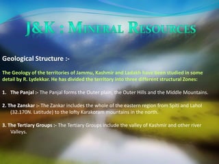 Geological Structure :- 
The Geology of the territories of Jammu, Kashmir and Ladakh have been studied in some 
detail by R. Lydekkar. He has divided the territory into three different structural Zones: 
1. The Panjal :- The Panjal forms the Outer plain, the Outer Hills and the Middle Mountains. 
2. The Zanskar :- The Zankar includes the whole of the eastern region from Spiti and Lahol 
(32.170N. Latitude) to the lofty Karakoram mountains in the north. 
3. The Tertiary Groups :- The Tertiary Groups include the valley of Kashmir and other river 
Valleys. 
 