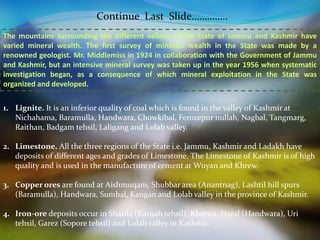 Continue Last Slide………….. 
The mountains surrounding the different valleys of the State of Jammu and Kashmir have 
varied mineral wealth. The first survey of minerals wealth in the State was made by a 
renowned geologist. Mr. Middlemiss in 1924 in collaboration with the Government of Jammu 
and Kashmir, but an intensive mineral survey was taken up in the year 1956 when systematic 
investigation began, as a consequence of which mineral exploitation in the State was 
organized and developed. 
1. Lignite. It is an inferior quality of coal which is found in the valley of Kashmir at 
Nichahama, Baramulla, Handwara, Chowkibal, Ferozepur nullah, Nagbal, Tangmarg, 
Raithan, Badgam tehsil, Laligang and Lolab valley. 
2. Limestone. All the three regions of the State i.e. Jammu, Kashmir and Ladakh have 
deposits of different ages and grades of Limestone. The Limestone of Kashmir is of high 
quality and is used in the manufacture of cement at Wuyan and Khrew. 
3. Copper ores are found at Aishmuqam, Shubbar area (Anantnag), Lashtil hill spurs 
(Baramulla), Handwara, Sumbal, Kangan and Lolab valley in the province of Kashmir. 
4. Iron-ore deposits occur in Sharda (Karnah tehsil), Khrewa, Haral (Handwara), Uri 
tehsil, Garez (Sopore tehsil) and Lolab valley in Kashmir. 
 