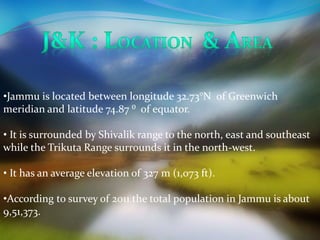 •Jammu is located between longitude 32.73°N of Greenwich 
meridian and latitude 74.87 ⁰ of equator. 
• It is surrounded by Shivalik range to the north, east and southeast 
while the Trikuta Range surrounds it in the north-west. 
• It has an average elevation of 327 m (1,073 ft). 
•According to survey of 2011 the total population in Jammu is about 
9,51,373. 
 