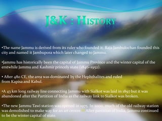 •The name Jammu is derived from its ruler who founded it. Raja Jambulochan founded this 
city and named it Jambupora which later changed to Jammu. 
•Jammu has historically been the capital of Jammu Province and the winter capital of the 
erstwhile Jammu and Kashmir princely state (1846–1952). 
• After 480 CE, the area was dominated by the Hephthalites and ruled 
from Kapisa and Kabul. 
•A 43 km long railway line connecting Jammu with Sialkot was laid in 1897 but it was 
abandoned after the Partition of India as the railway link to Sialkot was broken. 
•The new Jammu Tawi station was opened in 1975. In 2000, much of the old railway station 
was demolished to make way for an art centre.[4] After partition of India, Jammu continued 
to be the winter capital of state. 
 
