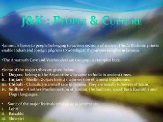 •Jammu is home to people belonging to various sections of society. Hindu Brahmin priests 
enable Indian and foreign pilgrims to worship at the various temples in Jammu. 
•The Amarnath Cave and Vaishnodevi are two popular temples here. 
•Some of the major tribes are given below: 
i. Dogras- belong to the Aryan tribe who came to India in ancient times. 
ii. Gujjars - Muslim Gujjars form a major section of Jammu inhabitants. 
iii. Chibali - Chibalis are a small race in Jammu. They are usually followers of Islam. 
iv. Sudhan - Another Muslim section of Jammu, the Sudhans, speak both Kashmiri and 
Dogri languages. 
• Some of the major festivals celebrated in Jammu are: 
i. Lohri 
ii. Baisakhi 
iii. Shivratri 
 
